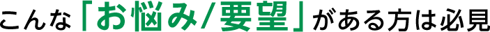 こんなこんな「お悩み/要望」がある方は必見